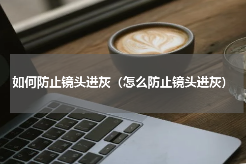 如何防止镜头进灰（怎么防止镜头进灰）