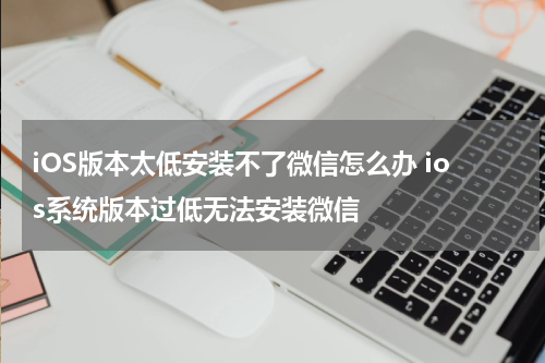 iOS版本太低安装不了微信怎么办 ios系统版本过低无法安装微信