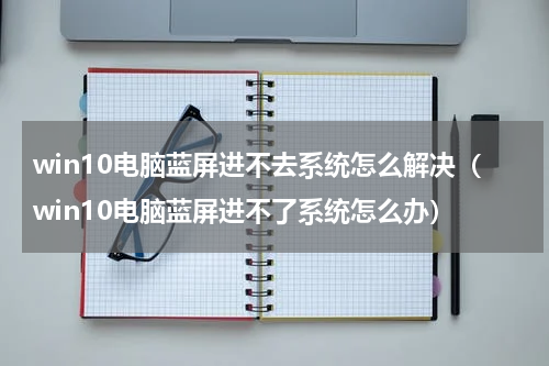 win10电脑蓝屏进不去系统怎么解决（win10电脑蓝屏进不了系统怎么办）
