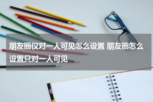 朋友圈仅对一人可见怎么设置 朋友圈怎么设置只对一人可见
