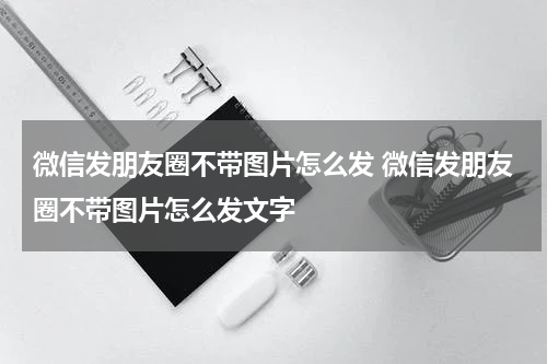 微信发朋友圈不带图片怎么发 微信发朋友圈不带图片怎么发文字
