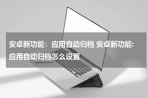安卓新功能：应用自动归档 安卓新功能:应用自动归档怎么设置
