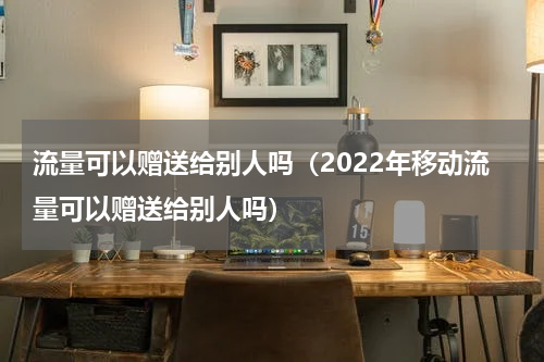 流量可以赠送给别人吗（2022年移动流量可以赠送给别人吗）