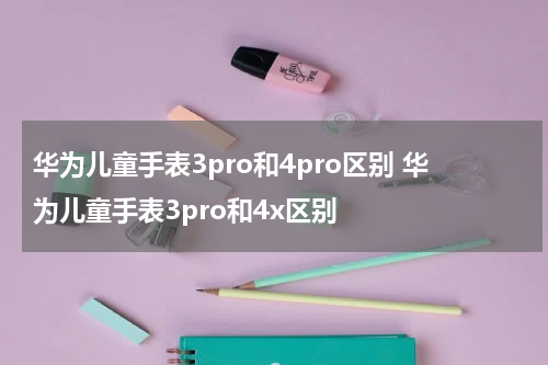 华为儿童手表3pro和4pro区别 华为儿童手表3pro和4x区别
