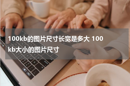 100kb的图片尺寸长宽是多大 100kb大小的图片尺寸
