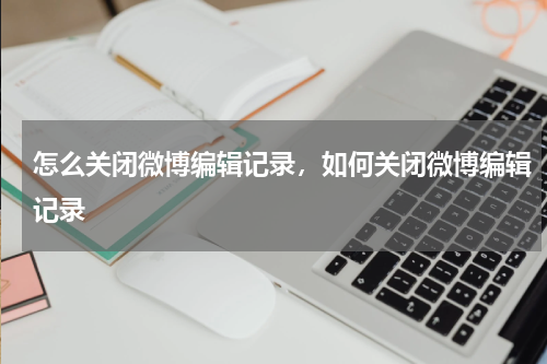 怎么关闭微博编辑记录，如何关闭微博编辑记录