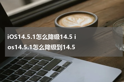 iOS14.5.1怎么降级14.5 ios14.5.1怎么降级到14.5