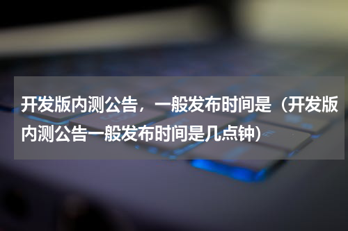 开发版内测公告，一般发布时间是（开发版内测公告一般发布时间是几点钟）