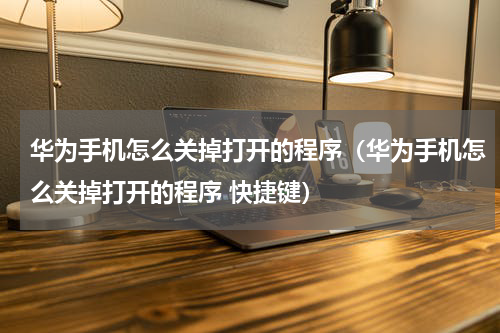 华为手机怎么关掉打开的程序（华为手机怎么关掉打开的程序 快捷键）