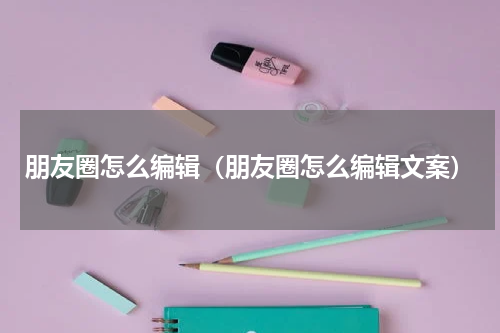 朋友圈怎么编辑（朋友圈怎么编辑文案）