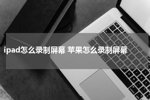 ipad怎么录制屏幕 苹果怎么录制屏幕