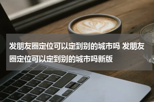 发朋友圈定位可以定到别的城市吗 发朋友圈定位可以定到别的城市吗新版