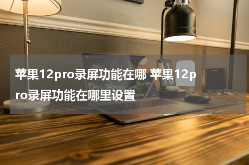苹果12pro录屏功能在哪 苹果12pro录屏功能在哪里设置