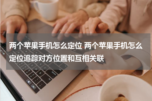 两个苹果手机怎么定位 两个苹果手机怎么定位追踪对方位置和互相关联