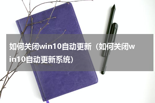 如何关闭win10自动更新（如何关闭win10自动更新系统）