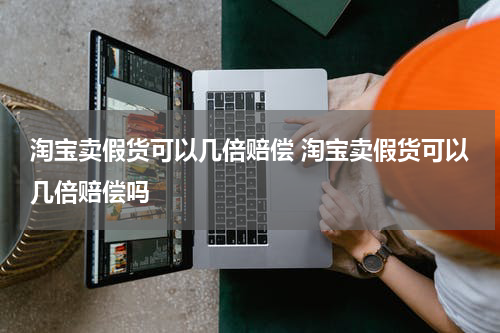 淘宝卖假货可以几倍赔偿 淘宝卖假货可以几倍赔偿吗