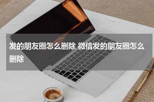 发的朋友圈怎么删除 微信发的朋友圈怎么删除