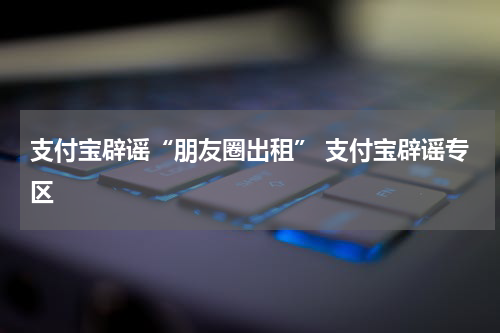 支付宝辟谣“朋友圈出租” 支付宝辟谣专区
