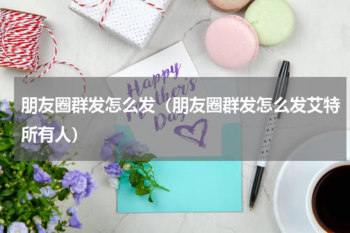 朋友圈群发怎么发（朋友圈群发怎么发艾特所有人）