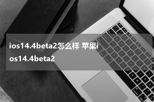 ios14.4beta2怎么样 苹果ios14.4beta2