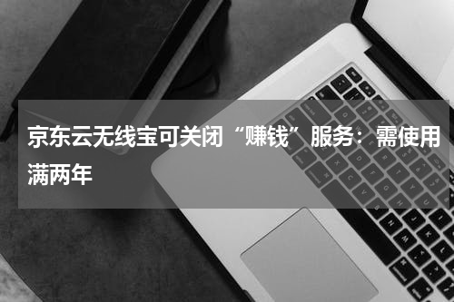 京东云无线宝可关闭“赚钱”服务：需使用满两年