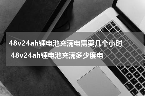 48v24ah锂电池充满电需要几个小时 48v24ah锂电池充满多少度电
