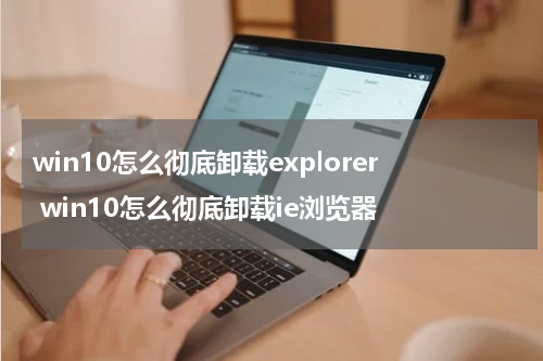 win10怎么彻底卸载explorer win10怎么彻底卸载ie浏览器