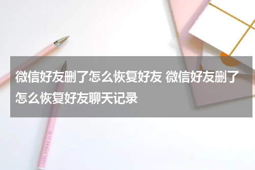 微信好友删了怎么恢复好友 微信好友删了怎么恢复好友聊天记录