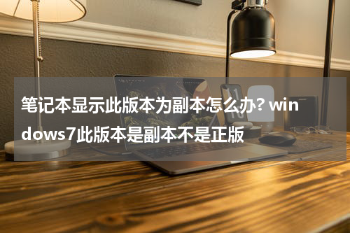 笔记本显示此版本为副本怎么办? windows7此版本是副本不是正版