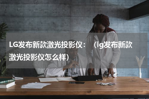 LG发布新款激光投影仪：（lg发布新款激光投影仪怎么样）