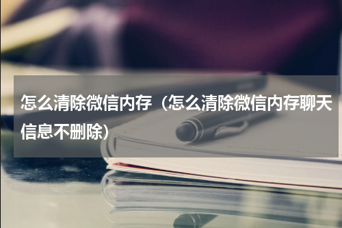 怎么清除微信内存（怎么清除微信内存聊天信息不删除）