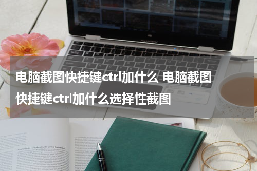 电脑截图快捷键ctrl加什么 电脑截图快捷键ctrl加什么选择性截图