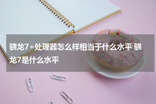 骁龙7+处理器怎么样相当于什么水平 骁龙7是什么水平