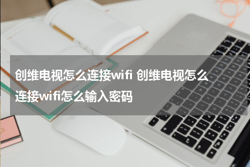 创维电视怎么连接wifi 创维电视怎么连接wifi怎么输入密码