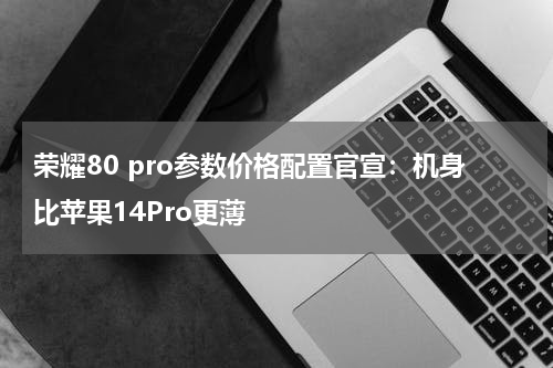 荣耀80 pro参数价格配置官宣：机身比苹果14Pro更薄