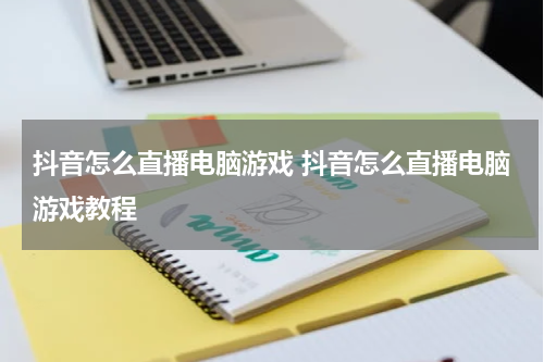 抖音怎么直播电脑游戏 抖音怎么直播电脑游戏教程