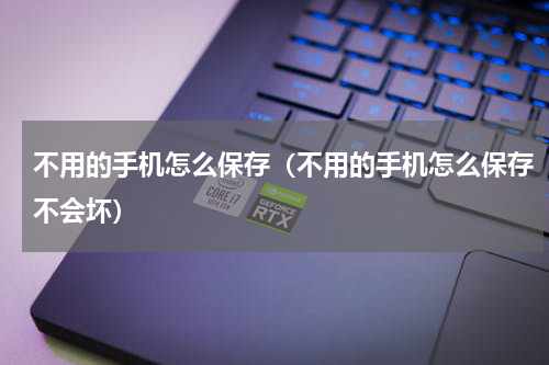不用的手机怎么保存（不用的手机怎么保存不会坏）