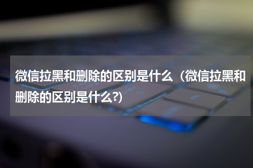 微信拉黑和删除的区别是什么（微信拉黑和删除的区别是什么?）
