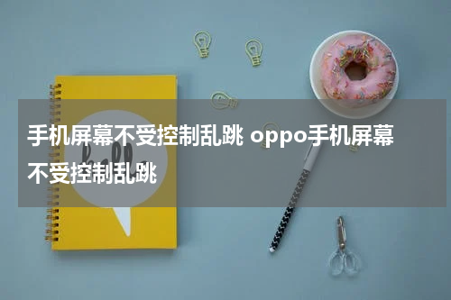 手机屏幕不受控制乱跳 oppo手机屏幕不受控制乱跳