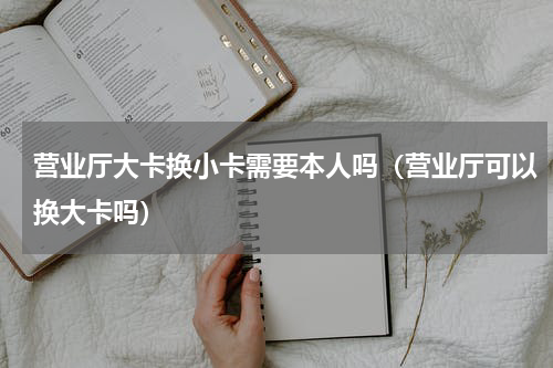 营业厅大卡换小卡需要本人吗（营业厅可以换大卡吗）