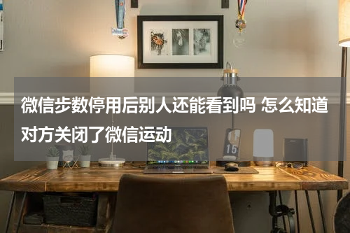 微信步数停用后别人还能看到吗 怎么知道对方关闭了微信运动