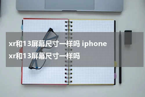 xr和13屏幕尺寸一样吗 iphonexr和13屏幕尺寸一样吗