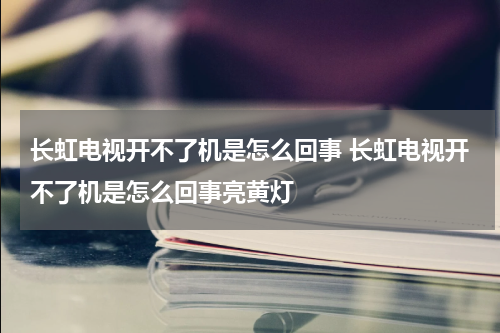 长虹电视开不了机是怎么回事 长虹电视开不了机是怎么回事亮黄灯