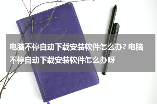 电脑不停自动下载安装软件怎么办? 电脑不停自动下载安装软件怎么办呀