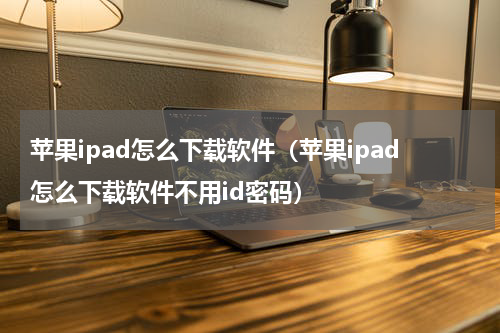 苹果ipad怎么下载软件（苹果ipad怎么下载软件不用id密码）