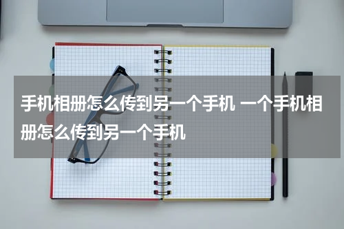 手机相册怎么传到另一个手机 一个手机相册怎么传到另一个手机