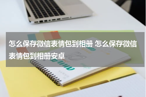 怎么保存微信表情包到相册 怎么保存微信表情包到相册安卓
