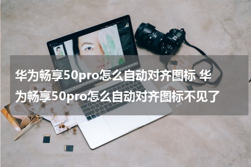 华为畅享50pro怎么自动对齐图标 华为畅享50pro怎么自动对齐图标不见了