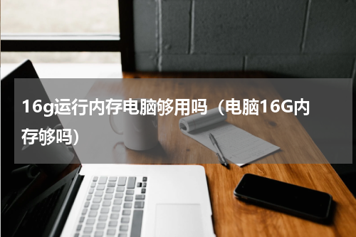 16g运行内存电脑够用吗（电脑16G内存够吗）