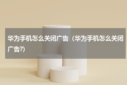 华为手机怎么关闭广告（华为手机怎么关闭广告?）
